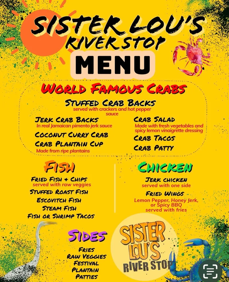 Sister Lou’s River Stop menu. World Famous Crabs: stuffed crab backs, served with crackers and hot pepper sauce; jerk crab backs, in real Jamaican pimento jerk sauce; crab salad, made with fresh vegetables and spicy lemon vinaigrette dressing; coconut curry crab; crab tacos; crab plantain cup, made from ripe plantains; crab patty. Fish: fried fish and chips, served with raw veggies; stuffed roast fish; escovitch fish; steam fish; fish or shrimp tacos. Chicken: jerk chicken, served with one side; fried wings, lemon pepper, honey jerk or spicy BBQ, served with fries. Sides: fries, raw veggies, festival, plantain, patties. Prices are not shown.